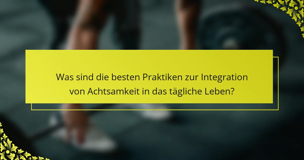 Was sind die besten Praktiken zur Integration von Achtsamkeit in das tägliche Leben?