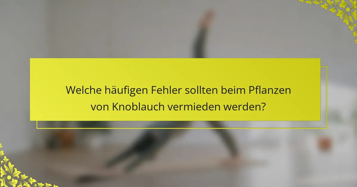 Welche häufigen Fehler sollten beim Pflanzen von Knoblauch vermieden werden?