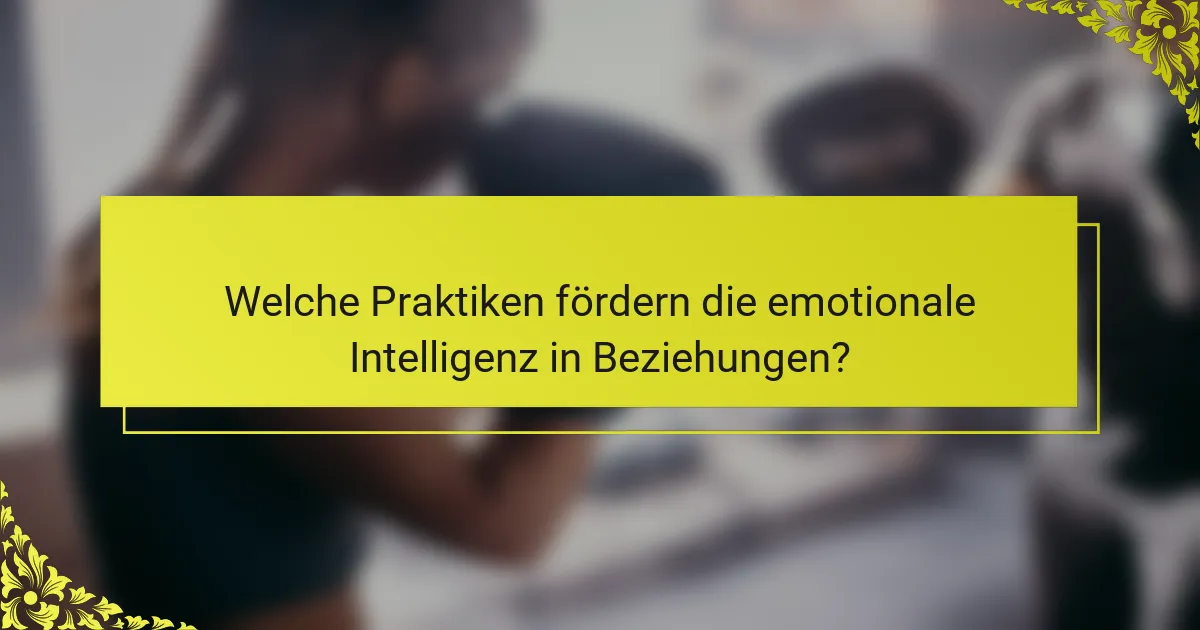 Welche Praktiken fördern die emotionale Intelligenz in Beziehungen?
