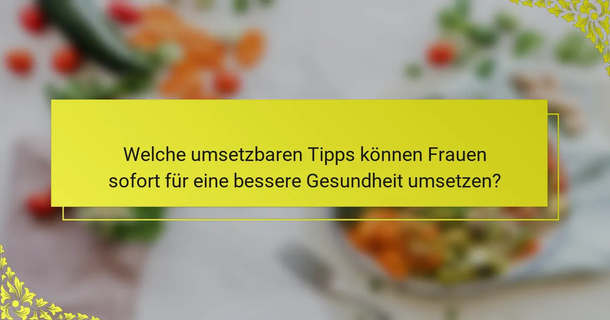 Welche umsetzbaren Tipps können Frauen sofort für eine bessere Gesundheit umsetzen?